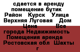 сдается в аренду помещение бутик › Район ­ Курск › Улица ­ Верхняя Луговая › Дом ­ 13 › Цена ­ 500 - Все города Недвижимость » Помещения аренда   . Ростовская обл.,Шахты г.